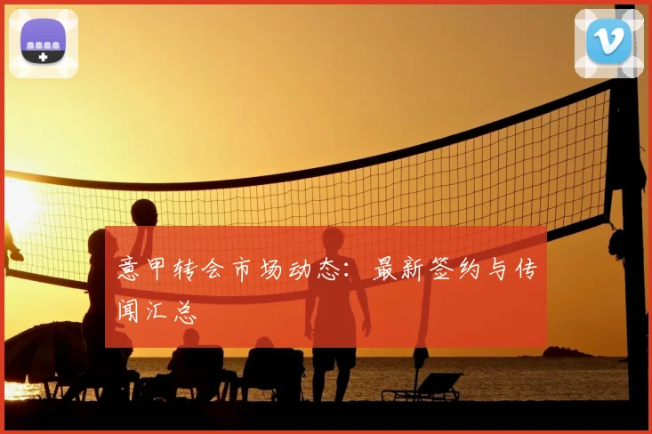 意甲转会市场动态：最新签约与传闻汇总