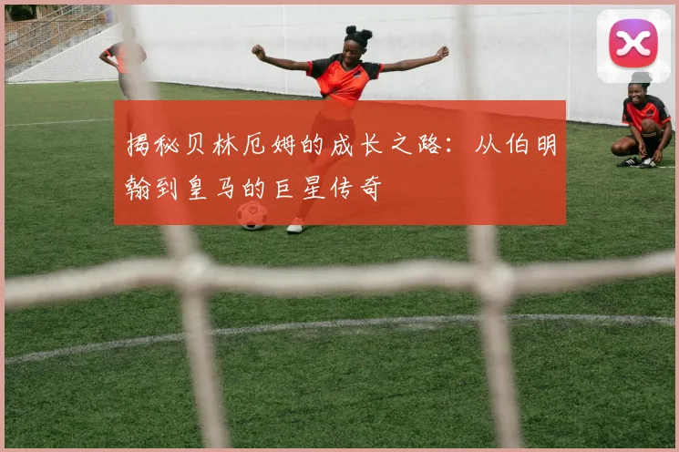揭秘贝林厄姆的成长之路：从伯明翰到皇马的巨星传奇