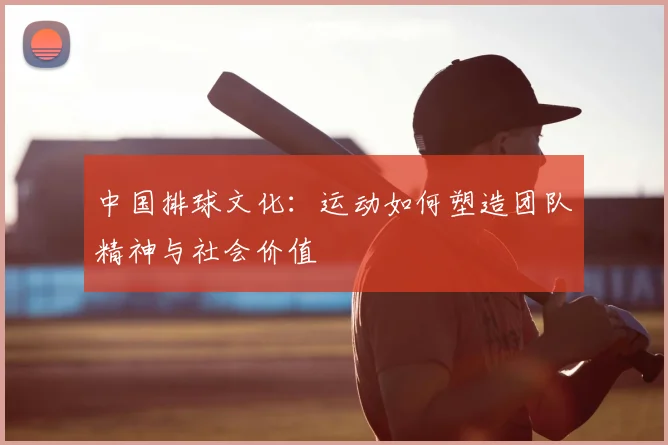 中国排球文化:运动如何塑造团队精神与社会价值
