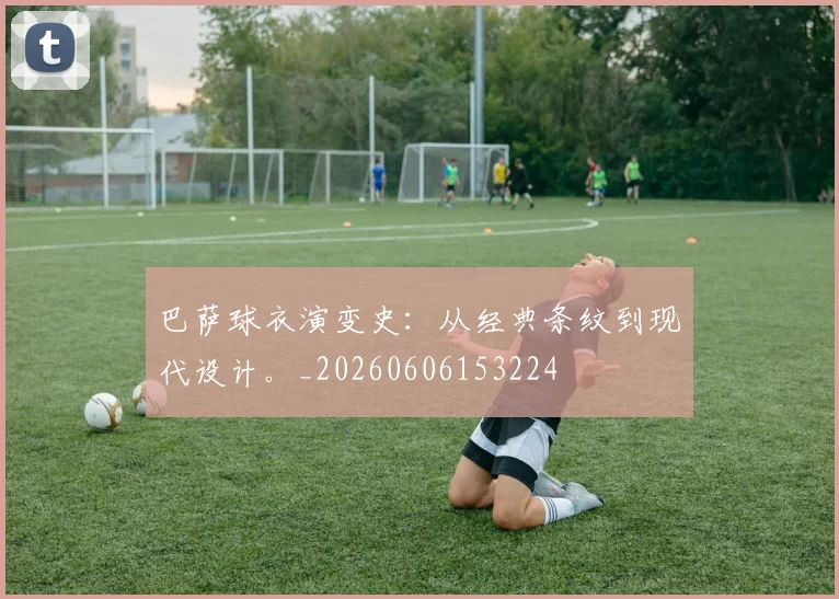 巴萨球衣演变史：从经典条纹到现代设计。_20260606153224