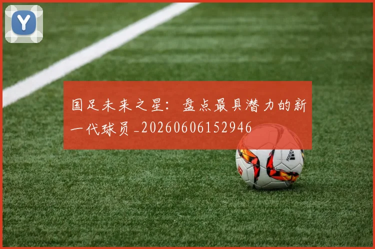 国足未来之星：盘点最具潜力的新一代球员_20260606152946