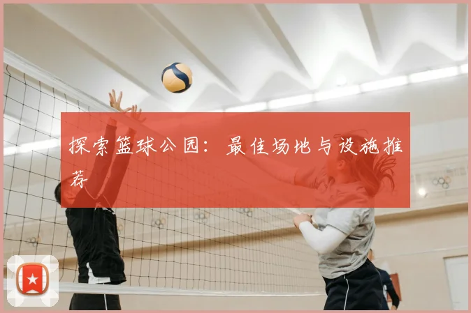 探索篮球公园：最佳场地与设施推荐