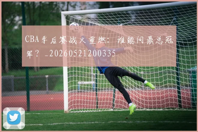 CBA季后赛战火重燃：谁能问鼎总冠军？_20260521200335