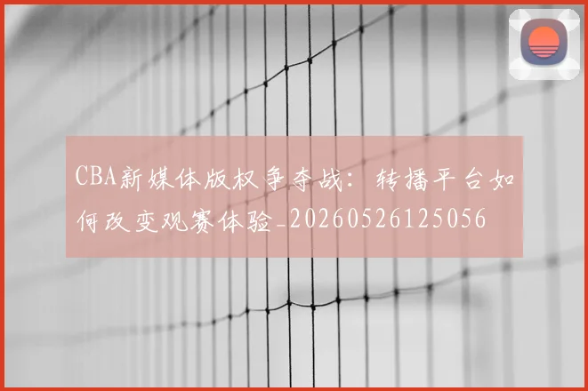 CBA新媒体版权争夺战：转播平台如何改变观赛体验_20260526125056