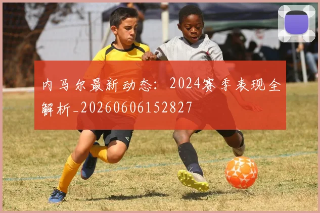 内马尔最新动态：2024赛季表现全解析_20260606152827