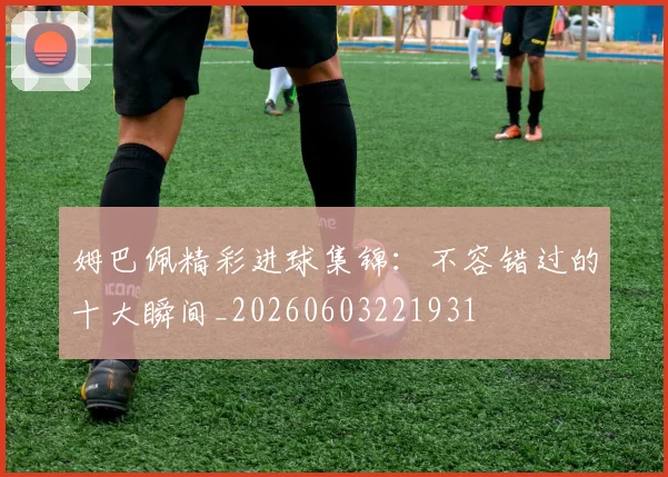姆巴佩精彩进球集锦：不容错过的十大瞬间_20260603221931