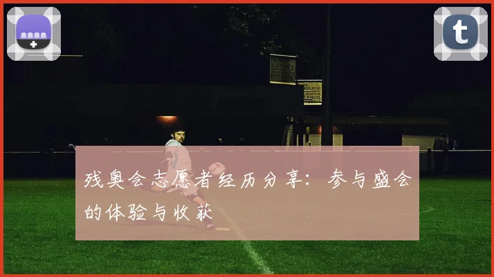 残奥会志愿者经历分享：参与盛会的体验与收获