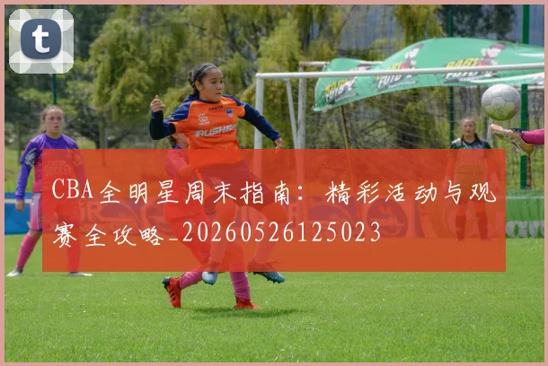 CBA全明星周末指南：精彩活动与观赛全攻略_20260526125023