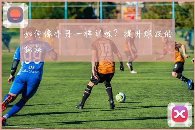 如何像乔丹一样训练?提升球技的秘诀