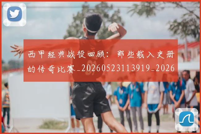 西甲经典战役回顾：那些载入史册的传奇比赛_20260523113919_20260703181912
