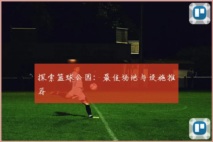 探索篮球公园：最佳场地与设施推荐