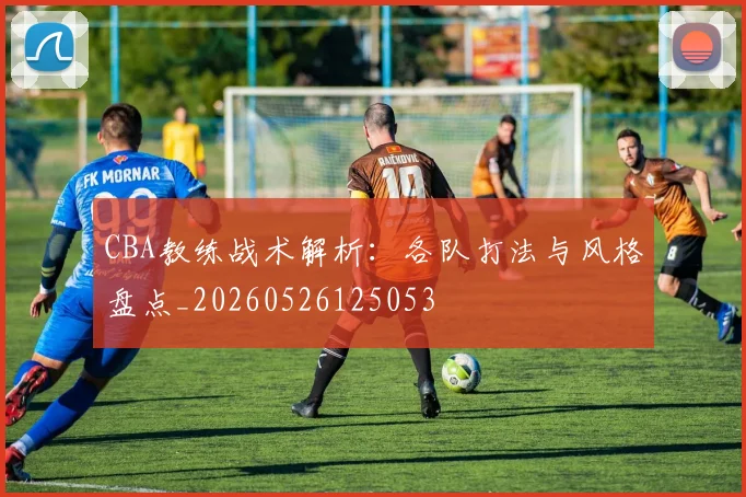 CBA教练战术解析：各队打法与风格盘点_20260526125053