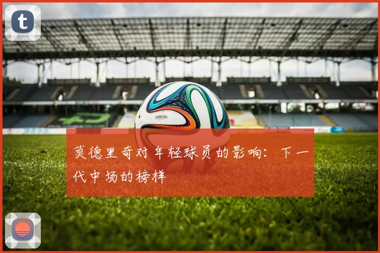 莫德里奇对年轻球员的影响：下一代中场的榜样