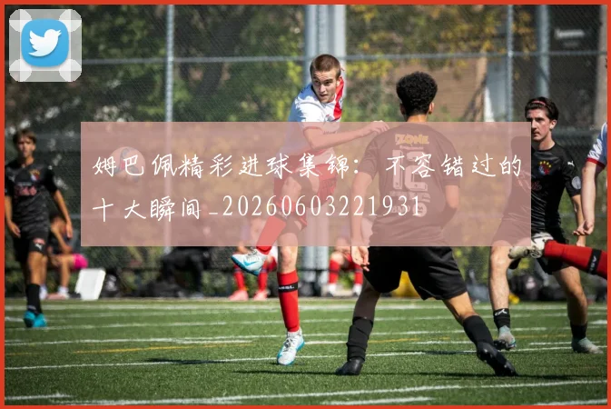 姆巴佩精彩进球集锦：不容错过的十大瞬间_20260603221931