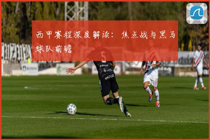 西甲赛程深度解读：焦点战与黑马球队前瞻