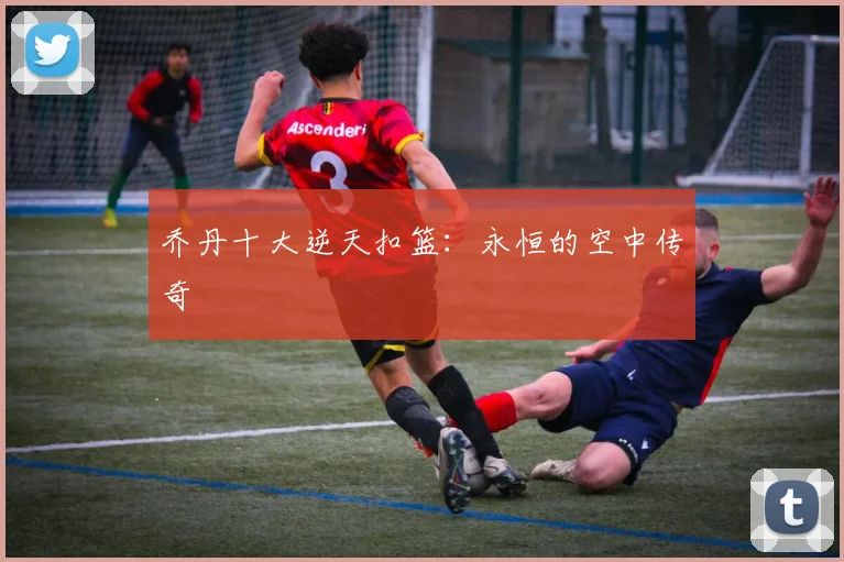 乔丹十大逆天扣篮：永恒的空中传奇
