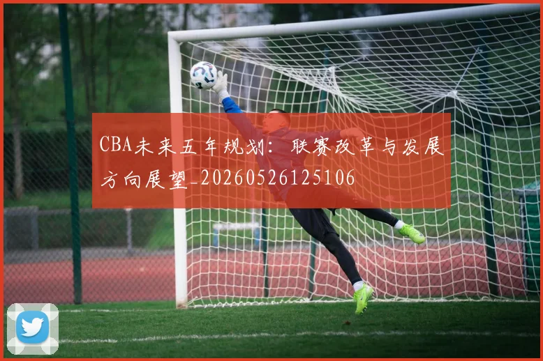 CBA未来五年规划：联赛改革与发展方向展望_20260526125106