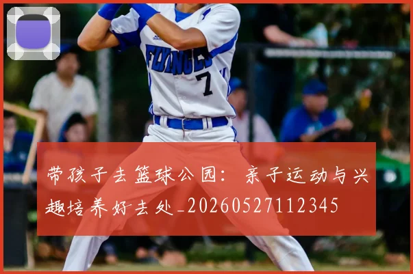 带孩子去篮球公园：亲子运动与兴趣培养好去处_20260527112345