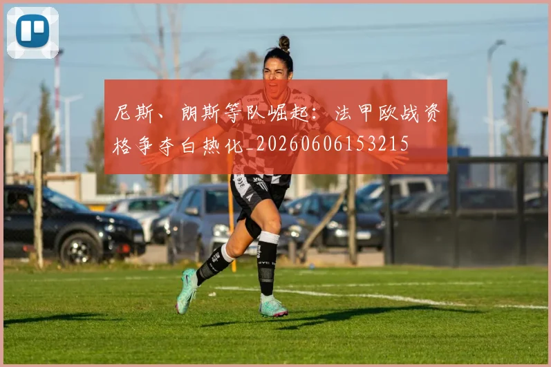 尼斯、朗斯等队崛起：法甲欧战资格争夺白热化_20260606153215