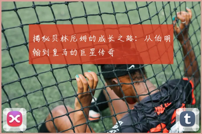 揭秘贝林厄姆的成长之路：从伯明翰到皇马的巨星传奇