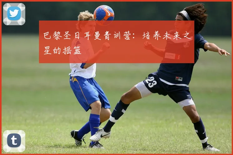 巴黎圣日耳曼青训营：培养未来之星的摇篮